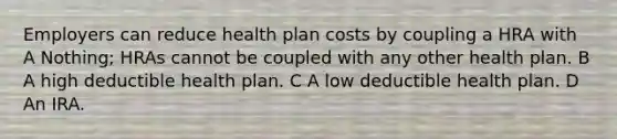 Employers can reduce health plan costs by coupling a HRA with A Nothing; HRAs cannot be coupled with any other health plan. B A high deductible health plan. C A low deductible health plan. D An IRA.