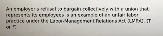 An employer's refusal to bargain collectively with a union that represents its employees is an example of an unfair labor practice under the Labor-Management Relations Act (LMRA). (T or F)