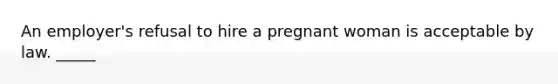 An employer's refusal to hire a pregnant woman is acceptable by law. _____