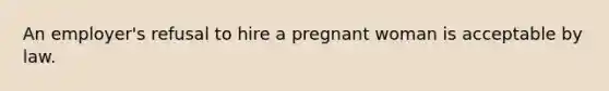 An employer's refusal to hire a pregnant woman is acceptable by law.