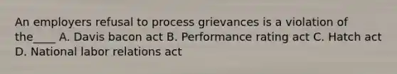 An employers refusal to process grievances is a violation of the____ A. Davis bacon act B. Performance rating act C. Hatch act D. National labor relations act