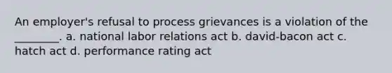 An employer's refusal to process grievances is a violation of the ________. a. national labor relations act b. david-bacon act c. hatch act d. performance rating act