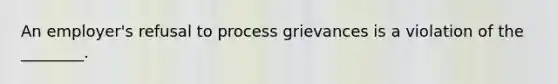 An employer's refusal to process grievances is a violation of the ________.