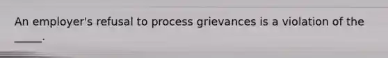 An employer's refusal to process grievances is a violation of the _____.