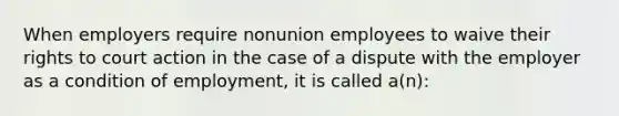 When employers require nonunion employees to waive their rights to court action in the case of a dispute with the employer as a condition of employment, it is called a(n):