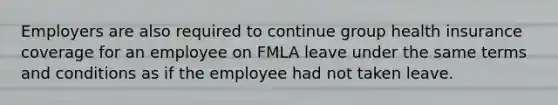 Employers are also required to continue group health insurance coverage for an employee on FMLA leave under the same terms and conditions as if the employee had not taken leave.