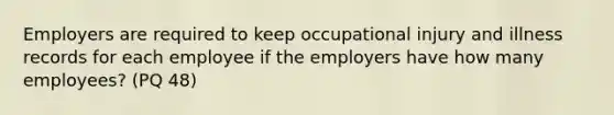 Employers are required to keep occupational injury and illness records for each employee if the employers have how many employees? (PQ 48)