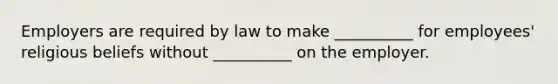 Employers are required by law to make __________ for employees' religious beliefs without __________ on the employer.