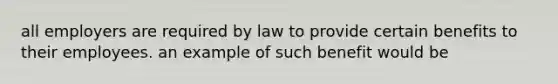 all employers are required by law to provide certain benefits to their employees. an example of such benefit would be