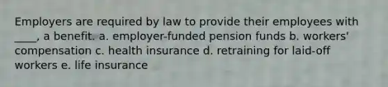 Employers are required by law to provide their employees with ____, a benefit. a. employer-funded pension funds b. workers' compensation c. health insurance d. retraining for laid-off workers e. life insurance