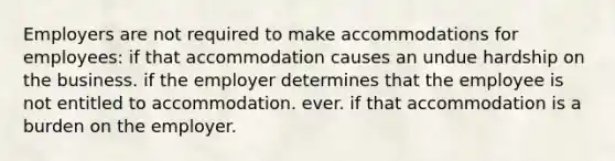 Employers are not required to make accommodations for employees: if that accommodation causes an undue hardship on the business. if the employer determines that the employee is not entitled to accommodation. ever. if that accommodation is a burden on the employer.