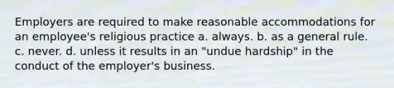 Employers are required to make reasonable accommodations for an employee's religious practice a. always. b. as a general rule. c. never. d. unless it results in an "undue hardship" in the conduct of the employer's business.