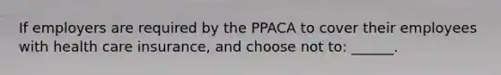 If employers are required by the PPACA to cover their employees with health care insurance, and choose not to: ______.