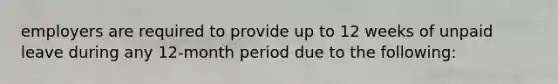 employers are required to provide up to 12 weeks of unpaid leave during any 12-month period due to the following: