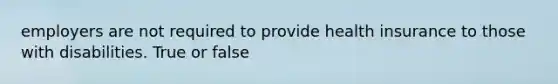 employers are not required to provide health insurance to those with disabilities. True or false