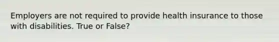 Employers are not required to provide health insurance to those with disabilities. True or False?