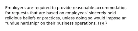 Employers are required to provide reasonable accommodation for requests that are based on employees' sincerely held religious beliefs or practices, unless doing so would impose an "undue hardship" on their business operations. (T/F)