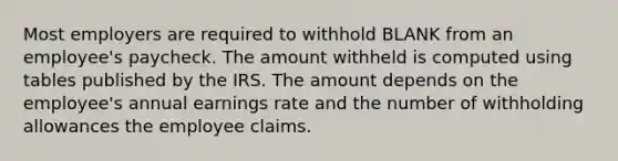 Most employers are required to withhold BLANK from an employee's paycheck. The amount withheld is computed using tables published by the IRS. The amount depends on the employee's annual earnings rate and the number of withholding allowances the employee claims.