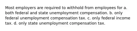 Most employers are required to withhold from employees for a. both federal and state unemployment compensation. b. only federal unemployment compensation tax. c. only federal income tax. d. only state unemployment compensation tax.