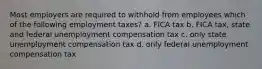 Most employers are required to withhold from employees which of the following employment taxes? a. FICA tax b. FICA tax, state and federal unemployment compensation tax c. only state unemployment compensation tax d. only federal unemployment compensation tax