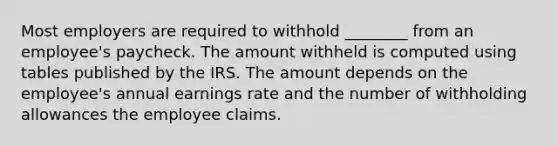 Most employers are required to withhold ________ from an employee's paycheck. The amount withheld is computed using tables published by the IRS. The amount depends on the employee's annual earnings rate and the number of withholding allowances the employee claims.