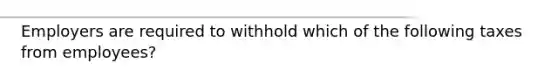 Employers are required to withhold which of the following taxes from employees?