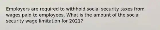 Employers are required to withhold social security taxes from wages paid to employees. What is the amount of the social security wage limitation for 2021?