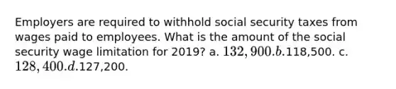 Employers are required to withhold social security taxes from wages paid to employees. What is the amount of the social security wage limitation for 2019? a. 132,900. b.118,500. c. 128,400. d.127,200.