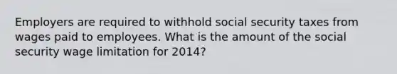 Employers are required to withhold social security taxes from wages paid to employees. What is the amount of the social security wage limitation for 2014?