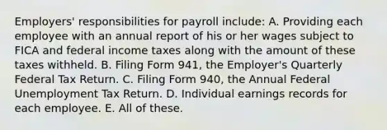 Employers' responsibilities for payroll include: A. Providing each employee with an annual report of his or her wages subject to FICA and federal income taxes along with the amount of these taxes withheld. B. Filing Form 941, the Employer's Quarterly Federal Tax Return. C. Filing Form 940, the Annual Federal Unemployment Tax Return. D. Individual earnings records for each employee. E. All of these.