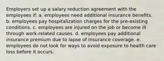 Employers set up a salary reduction agreement with the employees if: a. ​employees need additional insurance benefits. b. ​employees pay hospitalization charges for the pre-existing conditions. c. ​employees are injured on the job or become ill through work-related causes. d. ​employees pay additional insurance premium due to lapse of insurance coverage. e. ​employees do not look for ways to avoid exposure to health care loss before it occurs.