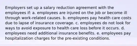 Employers set up a salary reduction agreement with the employees if: a. employees are injured on the job or become ill through work-related causes. b. employees pay health care costs due to lapse of insurance coverage. c. employees do not look for ways to avoid exposure to health care loss before it occurs. d. employees need additional insurance benefits. e. employees pay hospitalization charges for the pre-existing conditions.