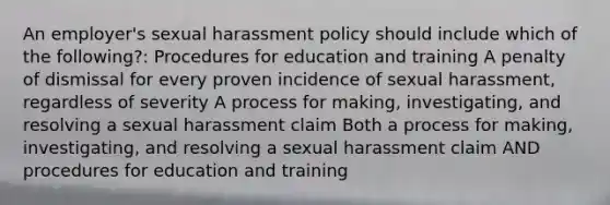 An employer's sexual harassment policy should include which of the following?: Procedures for education and training A penalty of dismissal for every proven incidence of sexual harassment, regardless of severity A process for making, investigating, and resolving a sexual harassment claim Both a process for making, investigating, and resolving a sexual harassment claim AND procedures for education and training