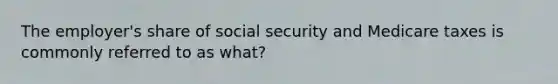 The employer's share of social security and Medicare taxes is commonly referred to as what?