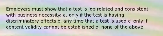 Employers must show that a test is job related and consistent with business necessity: a. only if the test is having discriminatory effects b. any time that a test is used c. only if content validity cannot be established d. none of the above