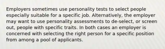 Employers sometimes use personality tests to select people especially suitable for a specific job. Alternatively, the employer may want to use personality assessments to de-select, or screen out, people with specific traits. In both cases an employer is concerned with selecting the right person for a specific position from among a pool of applicants.