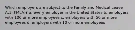 Which employers are subject to the Family and Medical Leave Act (FMLA)? a. every employer in the United States b. employers with 100 or more employees c. employers with 50 or more employees d. employers with 10 or more employees