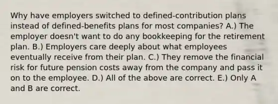 Why have employers switched to defined-contribution plans instead of defined-benefits plans for most companies? A.) The employer doesn't want to do any bookkeeping for the retirement plan. B.) Employers care deeply about what employees eventually receive from their plan. C.) They remove the financial risk for future pension costs away from the company and pass it on to the employee. D.) All of the above are correct. E.) Only A and B are correct.