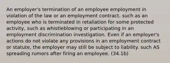 An employer's termination of an employee employment in violation of the law or an employment contract. such as an employee who is terminated in retaliation for some protected activity, such as whistleblowing or participating in an employment discrimination investigation. Even if an employer's actions do not violate any provisions in an employment contract or statute, the employer may still be subject to liability. such AS spreading rumors after firing an employee. (34.1b)