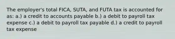 The employer's total FICA, SUTA, and FUTA tax is accounted for as: a.) a credit to accounts payable b.) a debit to payroll tax expense c.) a debit to payroll tax payable d.) a credit to payroll tax expense