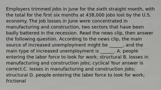 Employers trimmed jobs in June for the sixth straight​ month, with the total for the first six months at​ 438,000 jobs lost by the U.S. economy. The job losses in June were concentrated in manufacturing and​ construction, two sectors that have been badly battered in the recession. Read the news​ clip, then answer the following question. According to the news​ clip, the main source of increased unemployment might be​ ______, and the main type of increased unemployment is​ ______. A. people entering the labor force to look for​ work; structural B. losses in manufacturing and construction​ jobs; cyclical Your answer is correct.C. losses in manufacturing and construction​ jobs; structural D. people entering the labor force to look for​ work; frictional