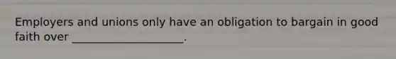 Employers and unions only have an obligation to bargain in good faith over ____________________.