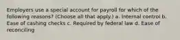 Employers use a special account for payroll for which of the following reasons? (Choose all that apply.) a. Internal control b. Ease of cashing checks c. Required by federal law d. Ease of reconciling