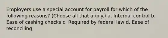 Employers use a special account for payroll for which of the following reasons? (Choose all that apply.) a. Internal control b. Ease of cashing checks c. Required by federal law d. Ease of reconciling