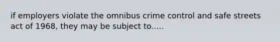 if employers violate the omnibus crime control and safe streets act of 1968, they may be subject to.....