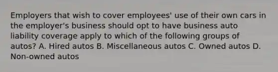 Employers that wish to cover employees' use of their own cars in the employer's business should opt to have business auto liability coverage apply to which of the following groups of autos? A. Hired autos B. Miscellaneous autos C. Owned autos D. Non-owned autos