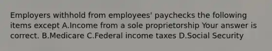 Employers withhold from​ employees' paychecks the following items except A.Income from a sole proprietorship Your answer is correct. B.Medicare C.Federal income taxes D.Social Security