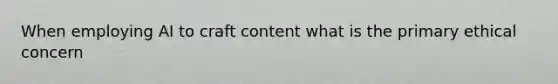 When employing AI to craft content what is the primary ethical concern