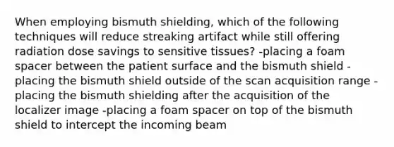 When employing bismuth shielding, which of the following techniques will reduce streaking artifact while still offering radiation dose savings to sensitive tissues? -placing a foam spacer between the patient surface and the bismuth shield -placing the bismuth shield outside of the scan acquisition range -placing the bismuth shielding after the acquisition of the localizer image -placing a foam spacer on top of the bismuth shield to intercept the incoming beam