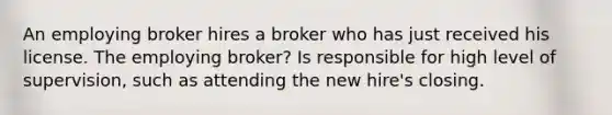 An employing broker hires a broker who has just received his license. The employing broker? Is responsible for high level of supervision, such as attending the new hire's closing.